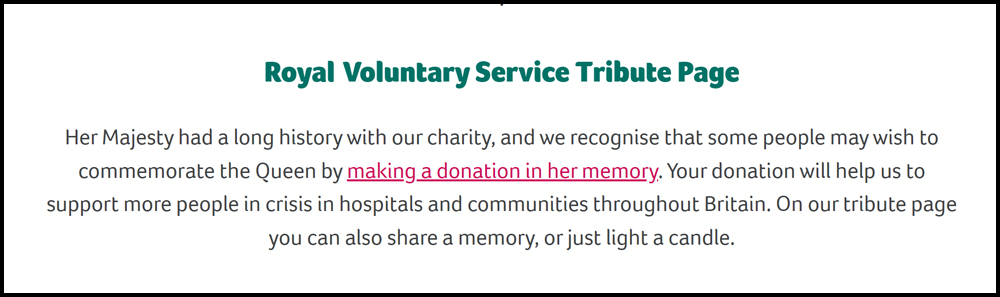 screenshot of text of the Royal Voluntary Service website. Says - Her Majesty had a long history with our charity, and we recognise that some people may wish to commemorate the Queen by making a donation in her memory. Your donation will help us to support more people in crisis in hospitals and communities throughout Britain. On our tribute page you can also share a memory, or just light a candle.